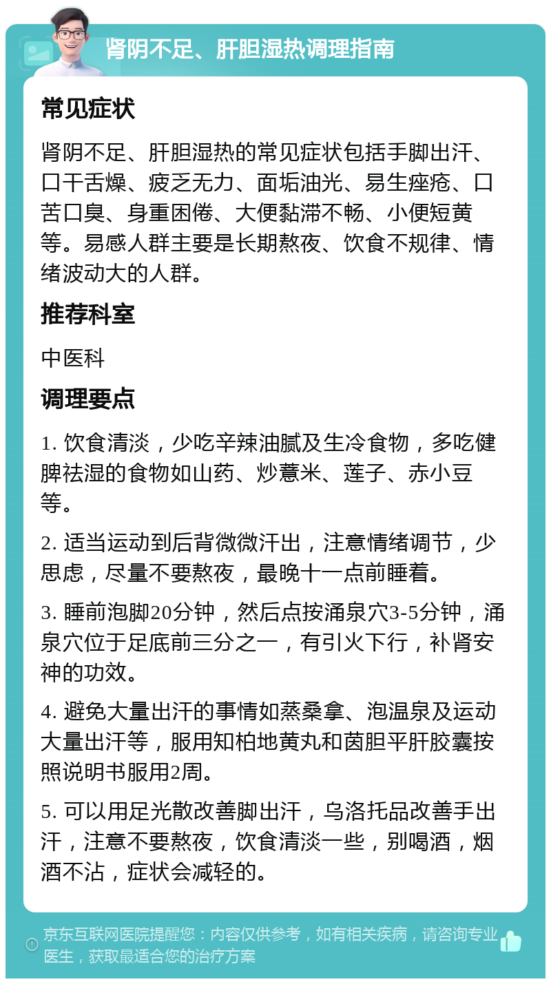 肾阴不足、肝胆湿热调理指南 常见症状 肾阴不足、肝胆湿热的常见症状包括手脚出汗、口干舌燥、疲乏无力、面垢油光、易生痤疮、口苦口臭、身重困倦、大便黏滞不畅、小便短黄等。易感人群主要是长期熬夜、饮食不规律、情绪波动大的人群。 推荐科室 中医科 调理要点 1. 饮食清淡，少吃辛辣油腻及生冷食物，多吃健脾祛湿的食物如山药、炒薏米、莲子、赤小豆等。 2. 适当运动到后背微微汗出，注意情绪调节，少思虑，尽量不要熬夜，最晚十一点前睡着。 3. 睡前泡脚20分钟，然后点按涌泉穴3-5分钟，涌泉穴位于足底前三分之一，有引火下行，补肾安神的功效。 4. 避免大量出汗的事情如蒸桑拿、泡温泉及运动大量出汗等，服用知柏地黄丸和茵胆平肝胶囊按照说明书服用2周。 5. 可以用足光散改善脚出汗，乌洛托品改善手出汗，注意不要熬夜，饮食清淡一些，别喝酒，烟酒不沾，症状会减轻的。