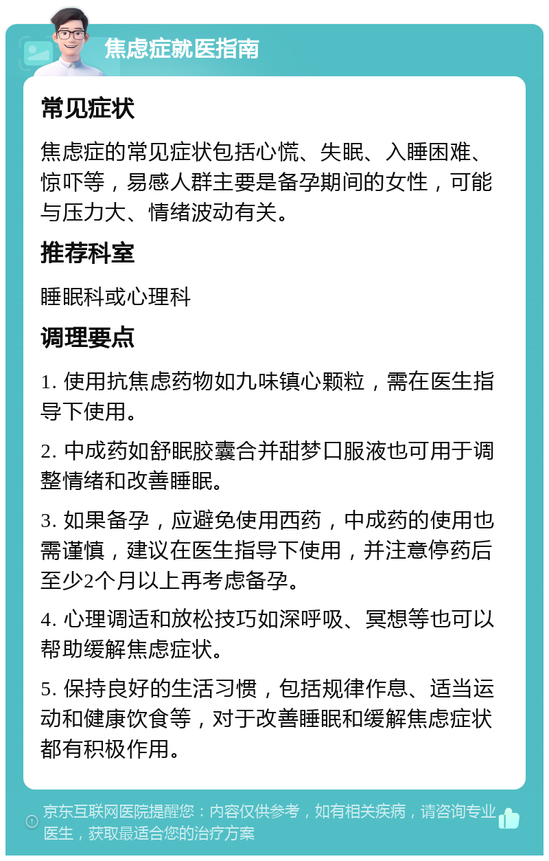 焦虑症就医指南 常见症状 焦虑症的常见症状包括心慌、失眠、入睡困难、惊吓等，易感人群主要是备孕期间的女性，可能与压力大、情绪波动有关。 推荐科室 睡眠科或心理科 调理要点 1. 使用抗焦虑药物如九味镇心颗粒，需在医生指导下使用。 2. 中成药如舒眠胶囊合并甜梦口服液也可用于调整情绪和改善睡眠。 3. 如果备孕，应避免使用西药，中成药的使用也需谨慎，建议在医生指导下使用，并注意停药后至少2个月以上再考虑备孕。 4. 心理调适和放松技巧如深呼吸、冥想等也可以帮助缓解焦虑症状。 5. 保持良好的生活习惯，包括规律作息、适当运动和健康饮食等，对于改善睡眠和缓解焦虑症状都有积极作用。