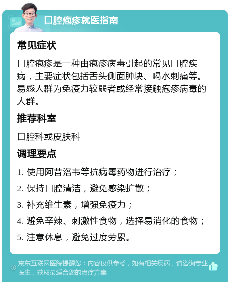 口腔疱疹就医指南 常见症状 口腔疱疹是一种由疱疹病毒引起的常见口腔疾病，主要症状包括舌头侧面肿块、喝水刺痛等。易感人群为免疫力较弱者或经常接触疱疹病毒的人群。 推荐科室 口腔科或皮肤科 调理要点 1. 使用阿昔洛韦等抗病毒药物进行治疗； 2. 保持口腔清洁，避免感染扩散； 3. 补充维生素，增强免疫力； 4. 避免辛辣、刺激性食物，选择易消化的食物； 5. 注意休息，避免过度劳累。