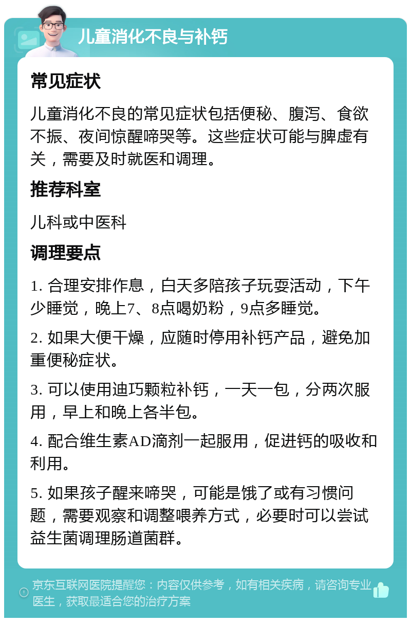 儿童消化不良与补钙 常见症状 儿童消化不良的常见症状包括便秘、腹泻、食欲不振、夜间惊醒啼哭等。这些症状可能与脾虚有关，需要及时就医和调理。 推荐科室 儿科或中医科 调理要点 1. 合理安排作息，白天多陪孩子玩耍活动，下午少睡觉，晚上7、8点喝奶粉，9点多睡觉。 2. 如果大便干燥，应随时停用补钙产品，避免加重便秘症状。 3. 可以使用迪巧颗粒补钙，一天一包，分两次服用，早上和晚上各半包。 4. 配合维生素AD滴剂一起服用，促进钙的吸收和利用。 5. 如果孩子醒来啼哭，可能是饿了或有习惯问题，需要观察和调整喂养方式，必要时可以尝试益生菌调理肠道菌群。