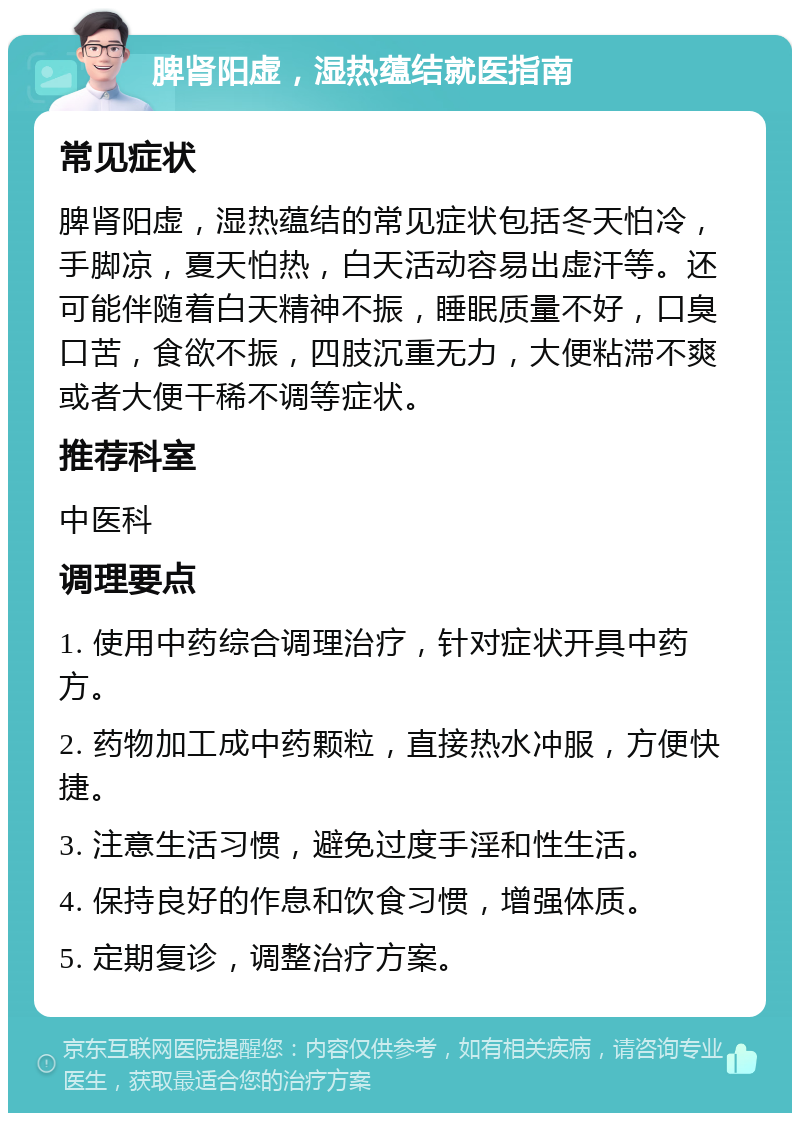 脾肾阳虚，湿热蕴结就医指南 常见症状 脾肾阳虚，湿热蕴结的常见症状包括冬天怕冷，手脚凉，夏天怕热，白天活动容易出虚汗等。还可能伴随着白天精神不振，睡眠质量不好，口臭口苦，食欲不振，四肢沉重无力，大便粘滞不爽或者大便干稀不调等症状。 推荐科室 中医科 调理要点 1. 使用中药综合调理治疗，针对症状开具中药方。 2. 药物加工成中药颗粒，直接热水冲服，方便快捷。 3. 注意生活习惯，避免过度手淫和性生活。 4. 保持良好的作息和饮食习惯，增强体质。 5. 定期复诊，调整治疗方案。