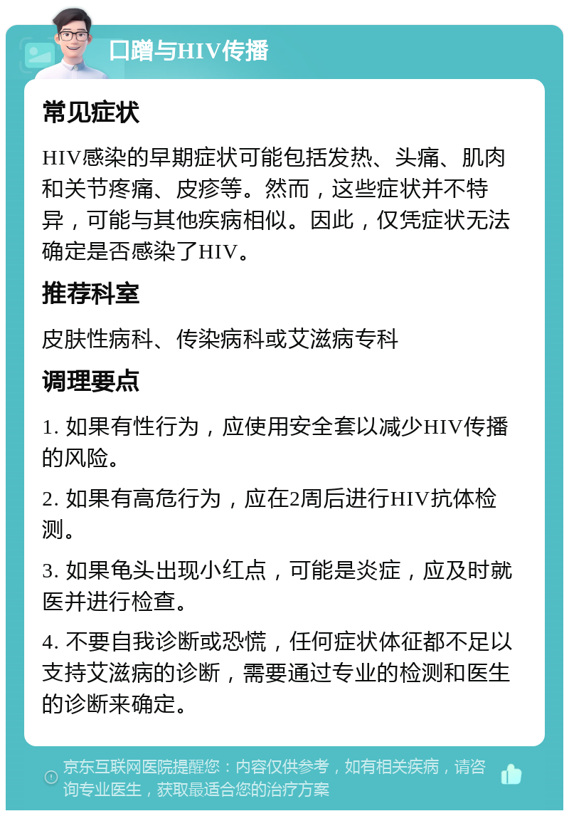 口蹭与HIV传播 常见症状 HIV感染的早期症状可能包括发热、头痛、肌肉和关节疼痛、皮疹等。然而，这些症状并不特异，可能与其他疾病相似。因此，仅凭症状无法确定是否感染了HIV。 推荐科室 皮肤性病科、传染病科或艾滋病专科 调理要点 1. 如果有性行为，应使用安全套以减少HIV传播的风险。 2. 如果有高危行为，应在2周后进行HIV抗体检测。 3. 如果龟头出现小红点，可能是炎症，应及时就医并进行检查。 4. 不要自我诊断或恐慌，任何症状体征都不足以支持艾滋病的诊断，需要通过专业的检测和医生的诊断来确定。