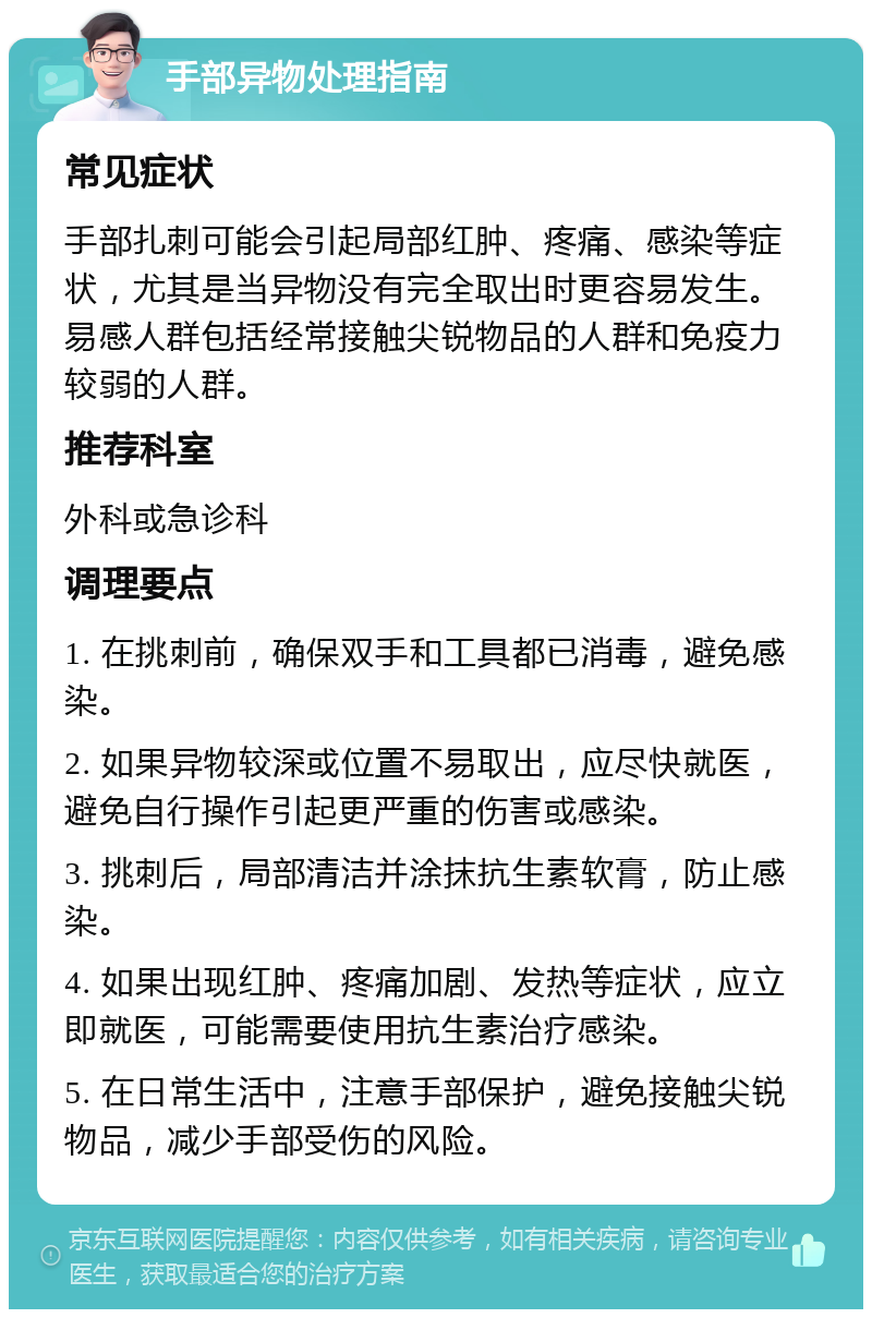 手部异物处理指南 常见症状 手部扎刺可能会引起局部红肿、疼痛、感染等症状，尤其是当异物没有完全取出时更容易发生。易感人群包括经常接触尖锐物品的人群和免疫力较弱的人群。 推荐科室 外科或急诊科 调理要点 1. 在挑刺前，确保双手和工具都已消毒，避免感染。 2. 如果异物较深或位置不易取出，应尽快就医，避免自行操作引起更严重的伤害或感染。 3. 挑刺后，局部清洁并涂抹抗生素软膏，防止感染。 4. 如果出现红肿、疼痛加剧、发热等症状，应立即就医，可能需要使用抗生素治疗感染。 5. 在日常生活中，注意手部保护，避免接触尖锐物品，减少手部受伤的风险。