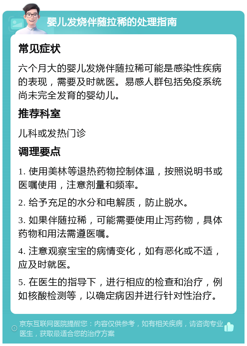 婴儿发烧伴随拉稀的处理指南 常见症状 六个月大的婴儿发烧伴随拉稀可能是感染性疾病的表现，需要及时就医。易感人群包括免疫系统尚未完全发育的婴幼儿。 推荐科室 儿科或发热门诊 调理要点 1. 使用美林等退热药物控制体温，按照说明书或医嘱使用，注意剂量和频率。 2. 给予充足的水分和电解质，防止脱水。 3. 如果伴随拉稀，可能需要使用止泻药物，具体药物和用法需遵医嘱。 4. 注意观察宝宝的病情变化，如有恶化或不适，应及时就医。 5. 在医生的指导下，进行相应的检查和治疗，例如核酸检测等，以确定病因并进行针对性治疗。