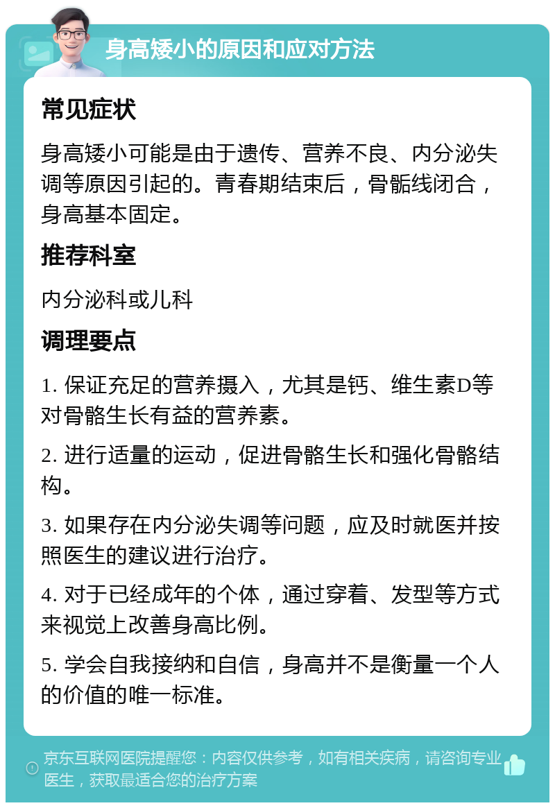 身高矮小的原因和应对方法 常见症状 身高矮小可能是由于遗传、营养不良、内分泌失调等原因引起的。青春期结束后，骨骺线闭合，身高基本固定。 推荐科室 内分泌科或儿科 调理要点 1. 保证充足的营养摄入，尤其是钙、维生素D等对骨骼生长有益的营养素。 2. 进行适量的运动，促进骨骼生长和强化骨骼结构。 3. 如果存在内分泌失调等问题，应及时就医并按照医生的建议进行治疗。 4. 对于已经成年的个体，通过穿着、发型等方式来视觉上改善身高比例。 5. 学会自我接纳和自信，身高并不是衡量一个人的价值的唯一标准。