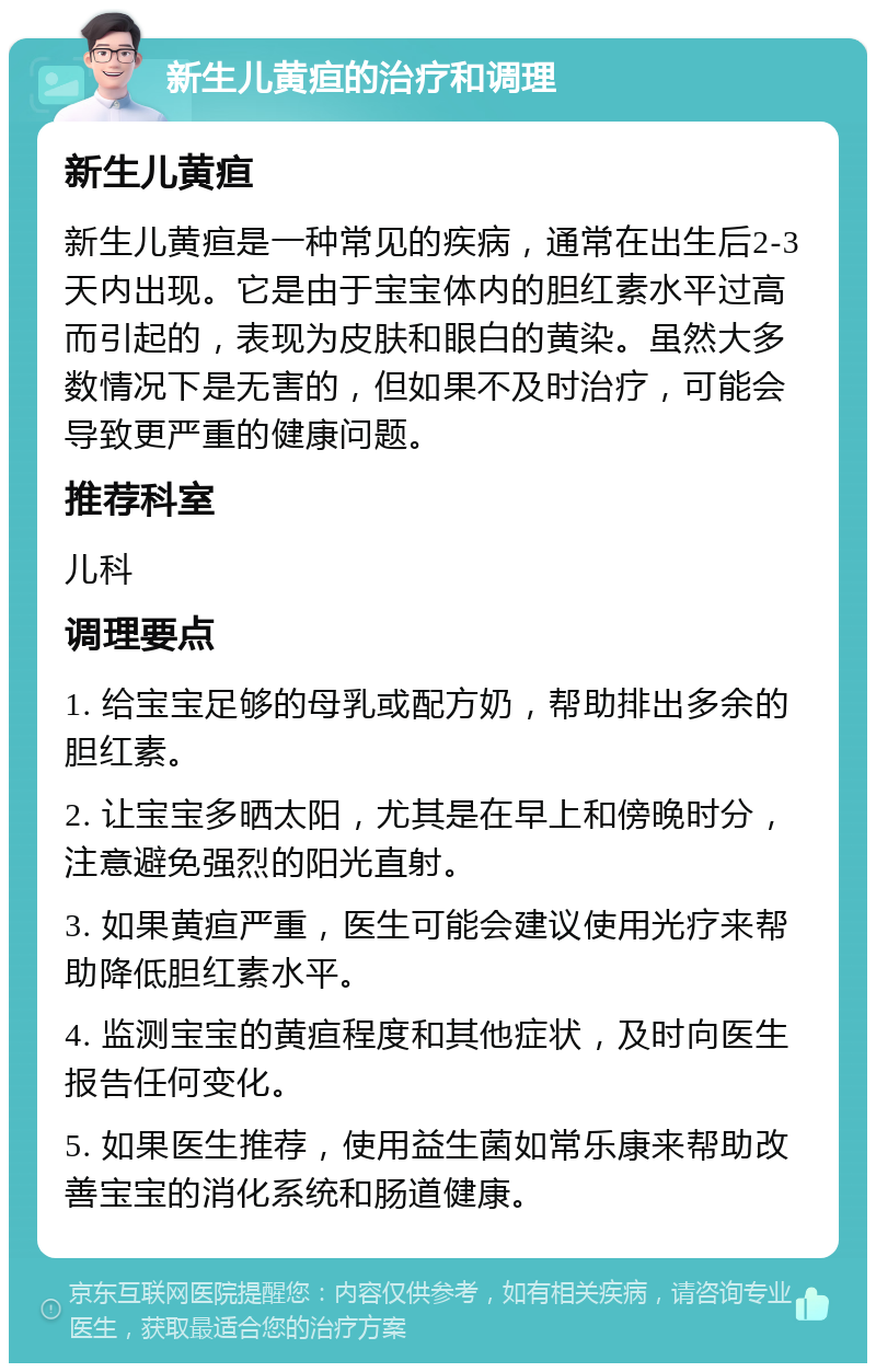 新生儿黄疸的治疗和调理 新生儿黄疸 新生儿黄疸是一种常见的疾病，通常在出生后2-3天内出现。它是由于宝宝体内的胆红素水平过高而引起的，表现为皮肤和眼白的黄染。虽然大多数情况下是无害的，但如果不及时治疗，可能会导致更严重的健康问题。 推荐科室 儿科 调理要点 1. 给宝宝足够的母乳或配方奶，帮助排出多余的胆红素。 2. 让宝宝多晒太阳，尤其是在早上和傍晚时分，注意避免强烈的阳光直射。 3. 如果黄疸严重，医生可能会建议使用光疗来帮助降低胆红素水平。 4. 监测宝宝的黄疸程度和其他症状，及时向医生报告任何变化。 5. 如果医生推荐，使用益生菌如常乐康来帮助改善宝宝的消化系统和肠道健康。