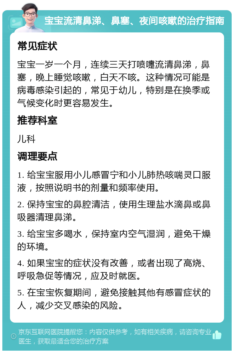 宝宝流清鼻涕、鼻塞、夜间咳嗽的治疗指南 常见症状 宝宝一岁一个月，连续三天打喷嚏流清鼻涕，鼻塞，晚上睡觉咳嗽，白天不咳。这种情况可能是病毒感染引起的，常见于幼儿，特别是在换季或气候变化时更容易发生。 推荐科室 儿科 调理要点 1. 给宝宝服用小儿感冒宁和小儿肺热咳喘灵口服液，按照说明书的剂量和频率使用。 2. 保持宝宝的鼻腔清洁，使用生理盐水滴鼻或鼻吸器清理鼻涕。 3. 给宝宝多喝水，保持室内空气湿润，避免干燥的环境。 4. 如果宝宝的症状没有改善，或者出现了高烧、呼吸急促等情况，应及时就医。 5. 在宝宝恢复期间，避免接触其他有感冒症状的人，减少交叉感染的风险。