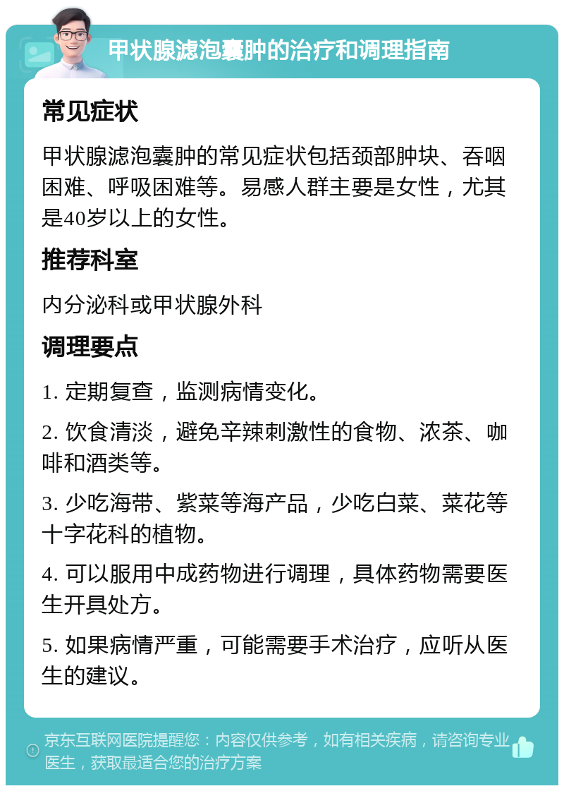 甲状腺滤泡囊肿的治疗和调理指南 常见症状 甲状腺滤泡囊肿的常见症状包括颈部肿块、吞咽困难、呼吸困难等。易感人群主要是女性，尤其是40岁以上的女性。 推荐科室 内分泌科或甲状腺外科 调理要点 1. 定期复查，监测病情变化。 2. 饮食清淡，避免辛辣刺激性的食物、浓茶、咖啡和酒类等。 3. 少吃海带、紫菜等海产品，少吃白菜、菜花等十字花科的植物。 4. 可以服用中成药物进行调理，具体药物需要医生开具处方。 5. 如果病情严重，可能需要手术治疗，应听从医生的建议。