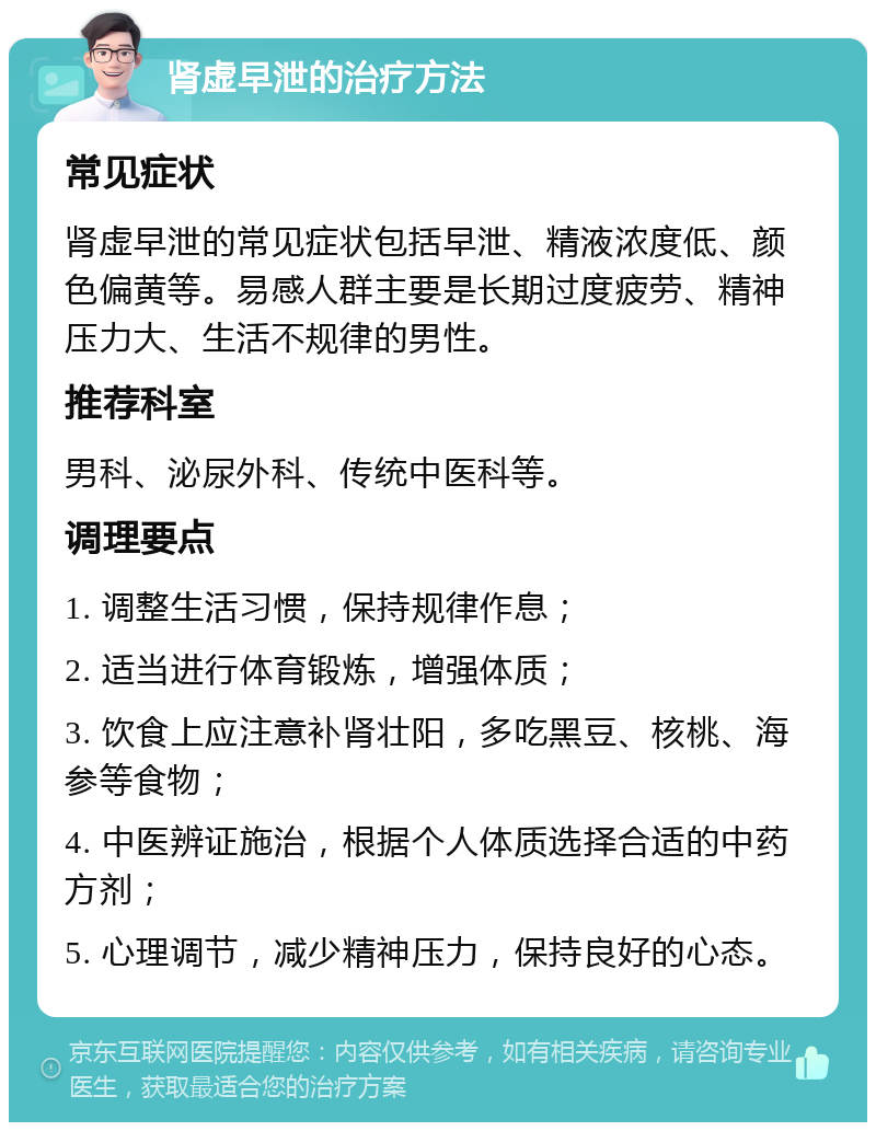 肾虚早泄的治疗方法 常见症状 肾虚早泄的常见症状包括早泄、精液浓度低、颜色偏黄等。易感人群主要是长期过度疲劳、精神压力大、生活不规律的男性。 推荐科室 男科、泌尿外科、传统中医科等。 调理要点 1. 调整生活习惯，保持规律作息； 2. 适当进行体育锻炼，增强体质； 3. 饮食上应注意补肾壮阳，多吃黑豆、核桃、海参等食物； 4. 中医辨证施治，根据个人体质选择合适的中药方剂； 5. 心理调节，减少精神压力，保持良好的心态。