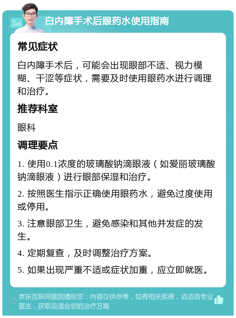 白内障手术后眼药水使用指南 常见症状 白内障手术后，可能会出现眼部不适、视力模糊、干涩等症状，需要及时使用眼药水进行调理和治疗。 推荐科室 眼科 调理要点 1. 使用0.1浓度的玻璃酸钠滴眼液（如爱丽玻璃酸钠滴眼液）进行眼部保湿和治疗。 2. 按照医生指示正确使用眼药水，避免过度使用或停用。 3. 注意眼部卫生，避免感染和其他并发症的发生。 4. 定期复查，及时调整治疗方案。 5. 如果出现严重不适或症状加重，应立即就医。