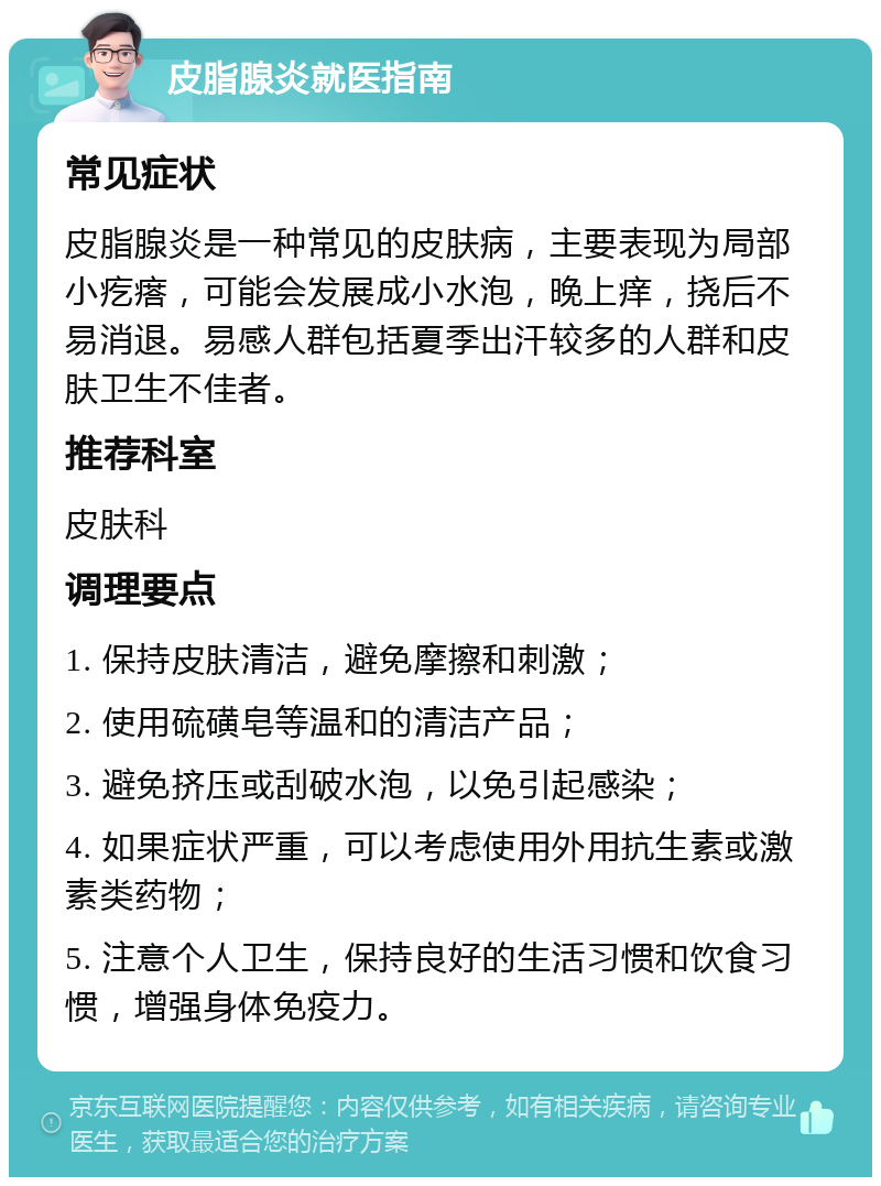 皮脂腺炎就医指南 常见症状 皮脂腺炎是一种常见的皮肤病，主要表现为局部小疙瘩，可能会发展成小水泡，晚上痒，挠后不易消退。易感人群包括夏季出汗较多的人群和皮肤卫生不佳者。 推荐科室 皮肤科 调理要点 1. 保持皮肤清洁，避免摩擦和刺激； 2. 使用硫磺皂等温和的清洁产品； 3. 避免挤压或刮破水泡，以免引起感染； 4. 如果症状严重，可以考虑使用外用抗生素或激素类药物； 5. 注意个人卫生，保持良好的生活习惯和饮食习惯，增强身体免疫力。