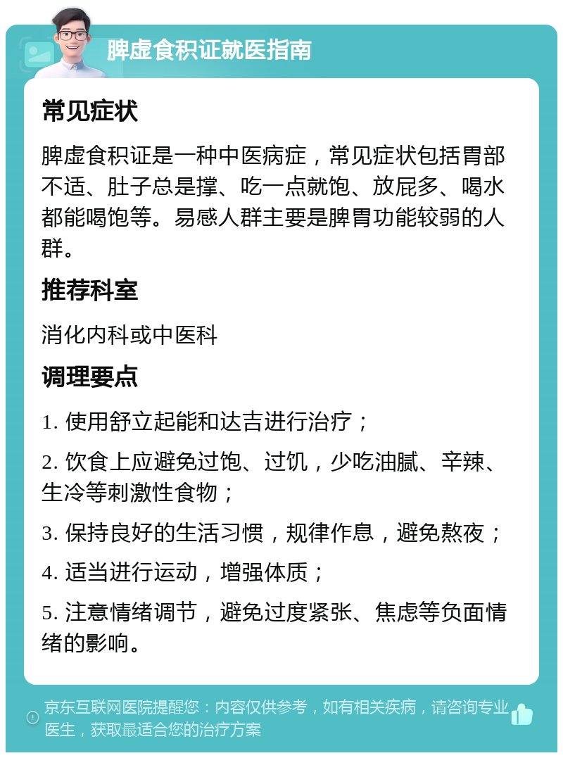 脾虚食积证就医指南 常见症状 脾虚食积证是一种中医病症，常见症状包括胃部不适、肚子总是撑、吃一点就饱、放屁多、喝水都能喝饱等。易感人群主要是脾胃功能较弱的人群。 推荐科室 消化内科或中医科 调理要点 1. 使用舒立起能和达吉进行治疗； 2. 饮食上应避免过饱、过饥，少吃油腻、辛辣、生冷等刺激性食物； 3. 保持良好的生活习惯，规律作息，避免熬夜； 4. 适当进行运动，增强体质； 5. 注意情绪调节，避免过度紧张、焦虑等负面情绪的影响。