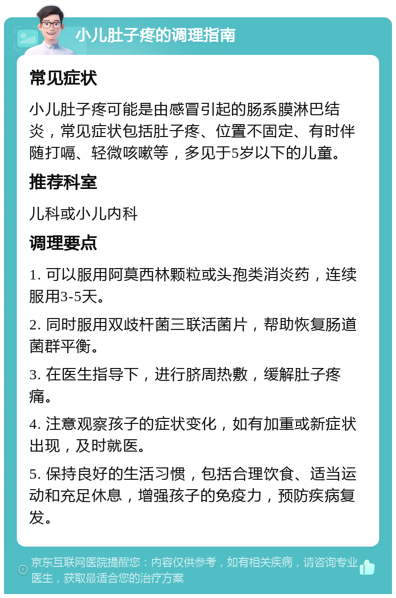 小儿肚子疼的调理指南 常见症状 小儿肚子疼可能是由感冒引起的肠系膜淋巴结炎，常见症状包括肚子疼、位置不固定、有时伴随打嗝、轻微咳嗽等，多见于5岁以下的儿童。 推荐科室 儿科或小儿内科 调理要点 1. 可以服用阿莫西林颗粒或头孢类消炎药，连续服用3-5天。 2. 同时服用双歧杆菌三联活菌片，帮助恢复肠道菌群平衡。 3. 在医生指导下，进行脐周热敷，缓解肚子疼痛。 4. 注意观察孩子的症状变化，如有加重或新症状出现，及时就医。 5. 保持良好的生活习惯，包括合理饮食、适当运动和充足休息，增强孩子的免疫力，预防疾病复发。