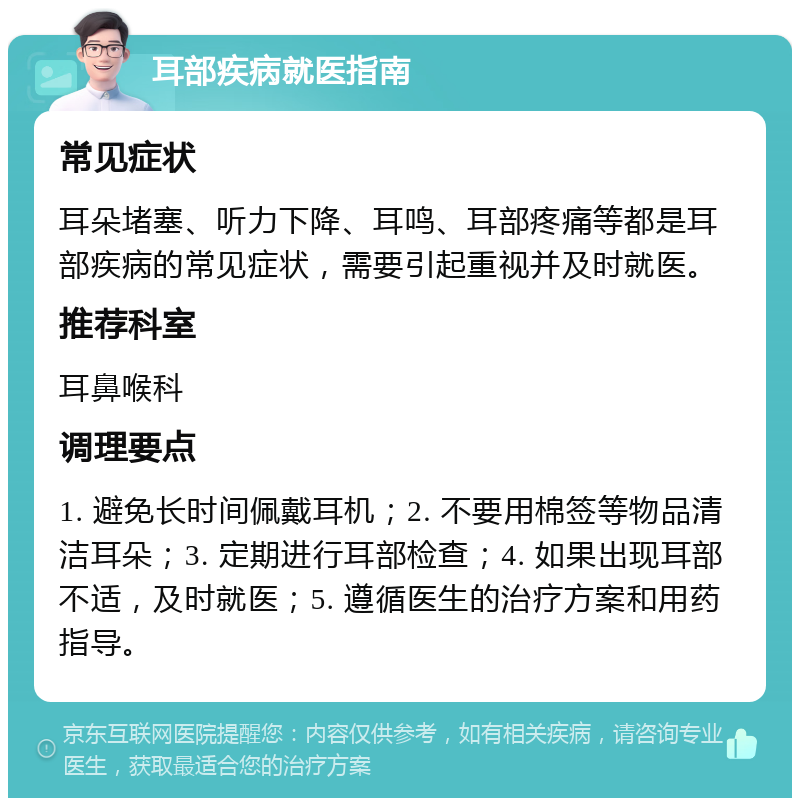 耳部疾病就医指南 常见症状 耳朵堵塞、听力下降、耳鸣、耳部疼痛等都是耳部疾病的常见症状，需要引起重视并及时就医。 推荐科室 耳鼻喉科 调理要点 1. 避免长时间佩戴耳机；2. 不要用棉签等物品清洁耳朵；3. 定期进行耳部检查；4. 如果出现耳部不适，及时就医；5. 遵循医生的治疗方案和用药指导。