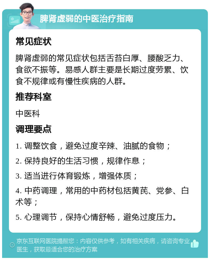 脾肾虚弱的中医治疗指南 常见症状 脾肾虚弱的常见症状包括舌苔白厚、腰酸乏力、食欲不振等。易感人群主要是长期过度劳累、饮食不规律或有慢性疾病的人群。 推荐科室 中医科 调理要点 1. 调整饮食，避免过度辛辣、油腻的食物； 2. 保持良好的生活习惯，规律作息； 3. 适当进行体育锻炼，增强体质； 4. 中药调理，常用的中药材包括黄芪、党参、白术等； 5. 心理调节，保持心情舒畅，避免过度压力。