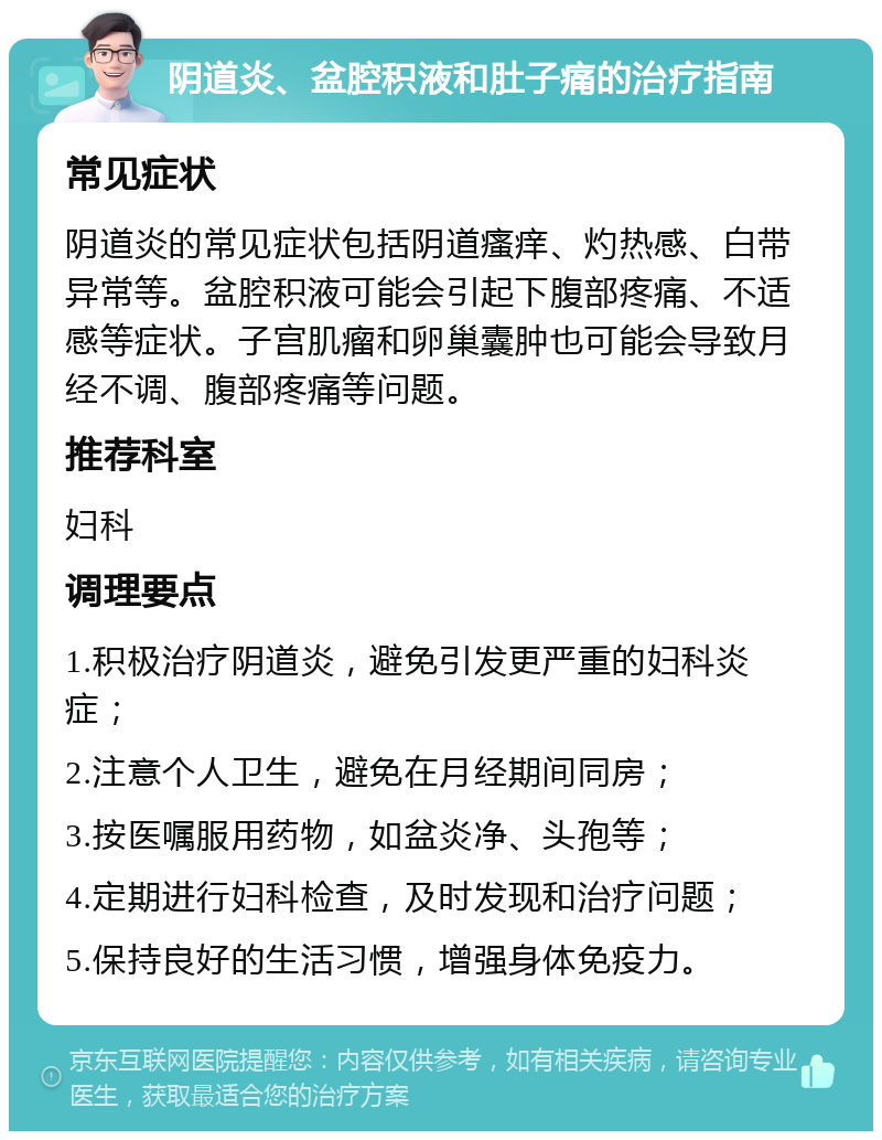 阴道炎、盆腔积液和肚子痛的治疗指南 常见症状 阴道炎的常见症状包括阴道瘙痒、灼热感、白带异常等。盆腔积液可能会引起下腹部疼痛、不适感等症状。子宫肌瘤和卵巢囊肿也可能会导致月经不调、腹部疼痛等问题。 推荐科室 妇科 调理要点 1.积极治疗阴道炎，避免引发更严重的妇科炎症； 2.注意个人卫生，避免在月经期间同房； 3.按医嘱服用药物，如盆炎净、头孢等； 4.定期进行妇科检查，及时发现和治疗问题； 5.保持良好的生活习惯，增强身体免疫力。