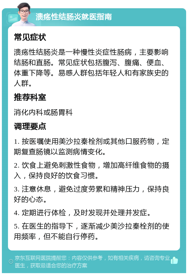 溃疡性结肠炎就医指南 常见症状 溃疡性结肠炎是一种慢性炎症性肠病，主要影响结肠和直肠。常见症状包括腹泻、腹痛、便血、体重下降等。易感人群包括年轻人和有家族史的人群。 推荐科室 消化内科或肠胃科 调理要点 1. 按医嘱使用美沙拉秦栓剂或其他口服药物，定期复查肠镜以监测病情变化。 2. 饮食上避免刺激性食物，增加高纤维食物的摄入，保持良好的饮食习惯。 3. 注意休息，避免过度劳累和精神压力，保持良好的心态。 4. 定期进行体检，及时发现并处理并发症。 5. 在医生的指导下，逐渐减少美沙拉秦栓剂的使用频率，但不能自行停药。