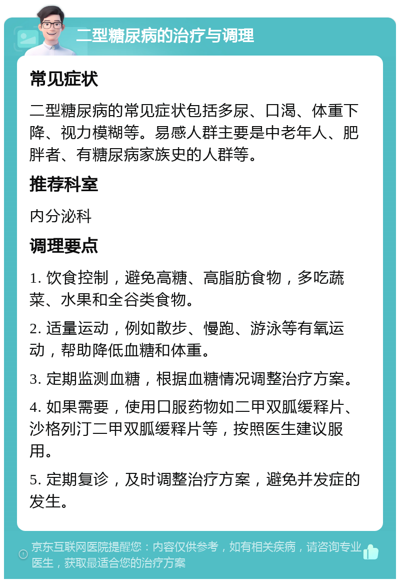 二型糖尿病的治疗与调理 常见症状 二型糖尿病的常见症状包括多尿、口渴、体重下降、视力模糊等。易感人群主要是中老年人、肥胖者、有糖尿病家族史的人群等。 推荐科室 内分泌科 调理要点 1. 饮食控制，避免高糖、高脂肪食物，多吃蔬菜、水果和全谷类食物。 2. 适量运动，例如散步、慢跑、游泳等有氧运动，帮助降低血糖和体重。 3. 定期监测血糖，根据血糖情况调整治疗方案。 4. 如果需要，使用口服药物如二甲双胍缓释片、沙格列汀二甲双胍缓释片等，按照医生建议服用。 5. 定期复诊，及时调整治疗方案，避免并发症的发生。