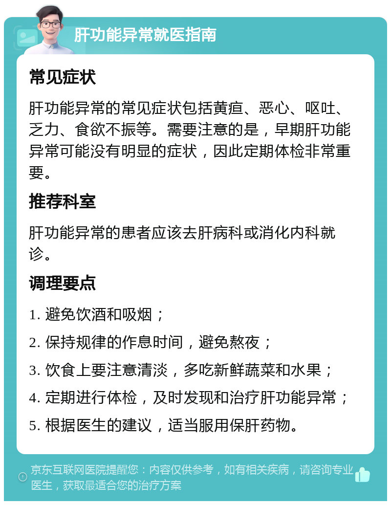 肝功能异常就医指南 常见症状 肝功能异常的常见症状包括黄疸、恶心、呕吐、乏力、食欲不振等。需要注意的是，早期肝功能异常可能没有明显的症状，因此定期体检非常重要。 推荐科室 肝功能异常的患者应该去肝病科或消化内科就诊。 调理要点 1. 避免饮酒和吸烟； 2. 保持规律的作息时间，避免熬夜； 3. 饮食上要注意清淡，多吃新鲜蔬菜和水果； 4. 定期进行体检，及时发现和治疗肝功能异常； 5. 根据医生的建议，适当服用保肝药物。