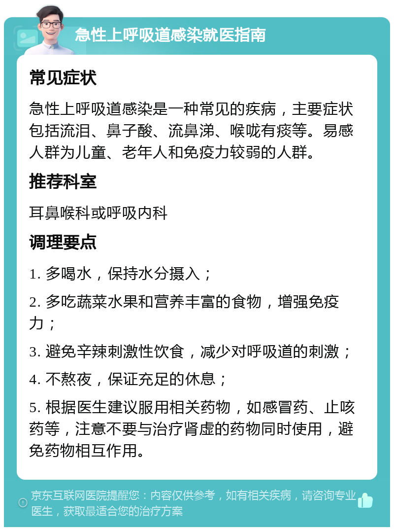 急性上呼吸道感染就医指南 常见症状 急性上呼吸道感染是一种常见的疾病，主要症状包括流泪、鼻子酸、流鼻涕、喉咙有痰等。易感人群为儿童、老年人和免疫力较弱的人群。 推荐科室 耳鼻喉科或呼吸内科 调理要点 1. 多喝水，保持水分摄入； 2. 多吃蔬菜水果和营养丰富的食物，增强免疫力； 3. 避免辛辣刺激性饮食，减少对呼吸道的刺激； 4. 不熬夜，保证充足的休息； 5. 根据医生建议服用相关药物，如感冒药、止咳药等，注意不要与治疗肾虚的药物同时使用，避免药物相互作用。