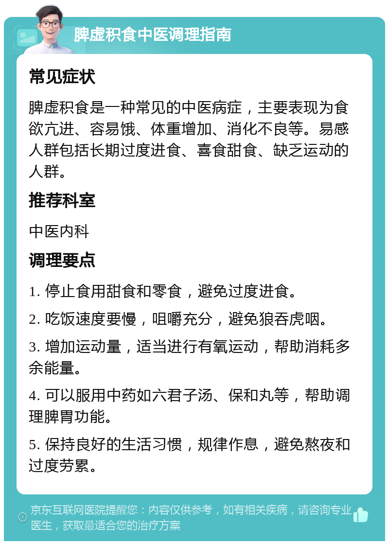 脾虚积食中医调理指南 常见症状 脾虚积食是一种常见的中医病症，主要表现为食欲亢进、容易饿、体重增加、消化不良等。易感人群包括长期过度进食、喜食甜食、缺乏运动的人群。 推荐科室 中医内科 调理要点 1. 停止食用甜食和零食，避免过度进食。 2. 吃饭速度要慢，咀嚼充分，避免狼吞虎咽。 3. 增加运动量，适当进行有氧运动，帮助消耗多余能量。 4. 可以服用中药如六君子汤、保和丸等，帮助调理脾胃功能。 5. 保持良好的生活习惯，规律作息，避免熬夜和过度劳累。