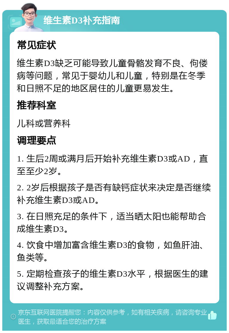 维生素D3补充指南 常见症状 维生素D3缺乏可能导致儿童骨骼发育不良、佝偻病等问题，常见于婴幼儿和儿童，特别是在冬季和日照不足的地区居住的儿童更易发生。 推荐科室 儿科或营养科 调理要点 1. 生后2周或满月后开始补充维生素D3或AD，直至至少2岁。 2. 2岁后根据孩子是否有缺钙症状来决定是否继续补充维生素D3或AD。 3. 在日照充足的条件下，适当晒太阳也能帮助合成维生素D3。 4. 饮食中增加富含维生素D3的食物，如鱼肝油、鱼类等。 5. 定期检查孩子的维生素D3水平，根据医生的建议调整补充方案。