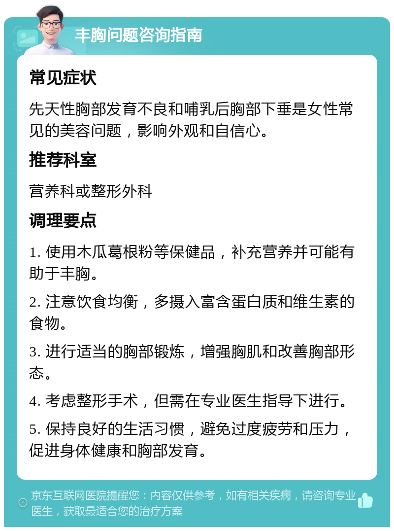 丰胸问题咨询指南 常见症状 先天性胸部发育不良和哺乳后胸部下垂是女性常见的美容问题，影响外观和自信心。 推荐科室 营养科或整形外科 调理要点 1. 使用木瓜葛根粉等保健品，补充营养并可能有助于丰胸。 2. 注意饮食均衡，多摄入富含蛋白质和维生素的食物。 3. 进行适当的胸部锻炼，增强胸肌和改善胸部形态。 4. 考虑整形手术，但需在专业医生指导下进行。 5. 保持良好的生活习惯，避免过度疲劳和压力，促进身体健康和胸部发育。