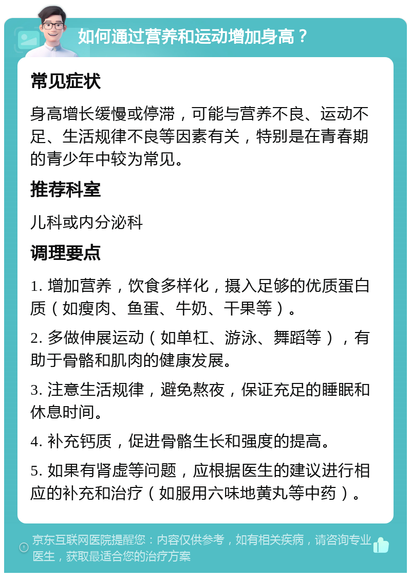 如何通过营养和运动增加身高？ 常见症状 身高增长缓慢或停滞，可能与营养不良、运动不足、生活规律不良等因素有关，特别是在青春期的青少年中较为常见。 推荐科室 儿科或内分泌科 调理要点 1. 增加营养，饮食多样化，摄入足够的优质蛋白质（如瘦肉、鱼蛋、牛奶、干果等）。 2. 多做伸展运动（如单杠、游泳、舞蹈等），有助于骨骼和肌肉的健康发展。 3. 注意生活规律，避免熬夜，保证充足的睡眠和休息时间。 4. 补充钙质，促进骨骼生长和强度的提高。 5. 如果有肾虚等问题，应根据医生的建议进行相应的补充和治疗（如服用六味地黄丸等中药）。