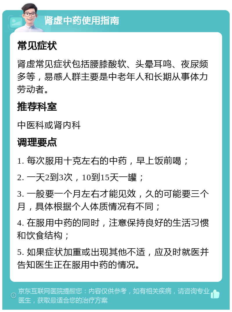 肾虚中药使用指南 常见症状 肾虚常见症状包括腰膝酸软、头晕耳鸣、夜尿频多等，易感人群主要是中老年人和长期从事体力劳动者。 推荐科室 中医科或肾内科 调理要点 1. 每次服用十克左右的中药，早上饭前喝； 2. 一天2到3次，10到15天一罐； 3. 一般要一个月左右才能见效，久的可能要三个月，具体根据个人体质情况有不同； 4. 在服用中药的同时，注意保持良好的生活习惯和饮食结构； 5. 如果症状加重或出现其他不适，应及时就医并告知医生正在服用中药的情况。