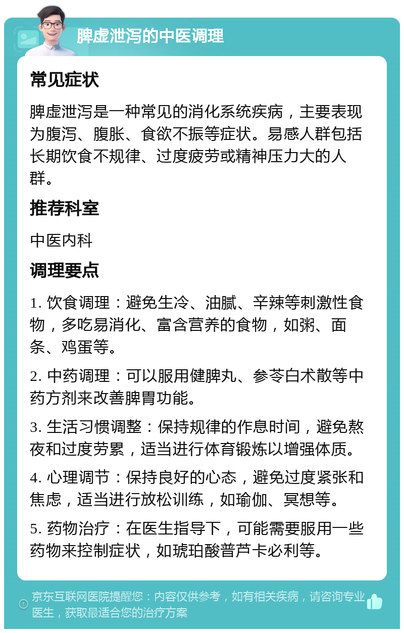 脾虚泄泻的中医调理 常见症状 脾虚泄泻是一种常见的消化系统疾病，主要表现为腹泻、腹胀、食欲不振等症状。易感人群包括长期饮食不规律、过度疲劳或精神压力大的人群。 推荐科室 中医内科 调理要点 1. 饮食调理：避免生冷、油腻、辛辣等刺激性食物，多吃易消化、富含营养的食物，如粥、面条、鸡蛋等。 2. 中药调理：可以服用健脾丸、参苓白术散等中药方剂来改善脾胃功能。 3. 生活习惯调整：保持规律的作息时间，避免熬夜和过度劳累，适当进行体育锻炼以增强体质。 4. 心理调节：保持良好的心态，避免过度紧张和焦虑，适当进行放松训练，如瑜伽、冥想等。 5. 药物治疗：在医生指导下，可能需要服用一些药物来控制症状，如琥珀酸普芦卡必利等。