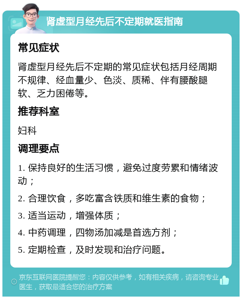 肾虚型月经先后不定期就医指南 常见症状 肾虚型月经先后不定期的常见症状包括月经周期不规律、经血量少、色淡、质稀、伴有腰酸腿软、乏力困倦等。 推荐科室 妇科 调理要点 1. 保持良好的生活习惯，避免过度劳累和情绪波动； 2. 合理饮食，多吃富含铁质和维生素的食物； 3. 适当运动，增强体质； 4. 中药调理，四物汤加减是首选方剂； 5. 定期检查，及时发现和治疗问题。