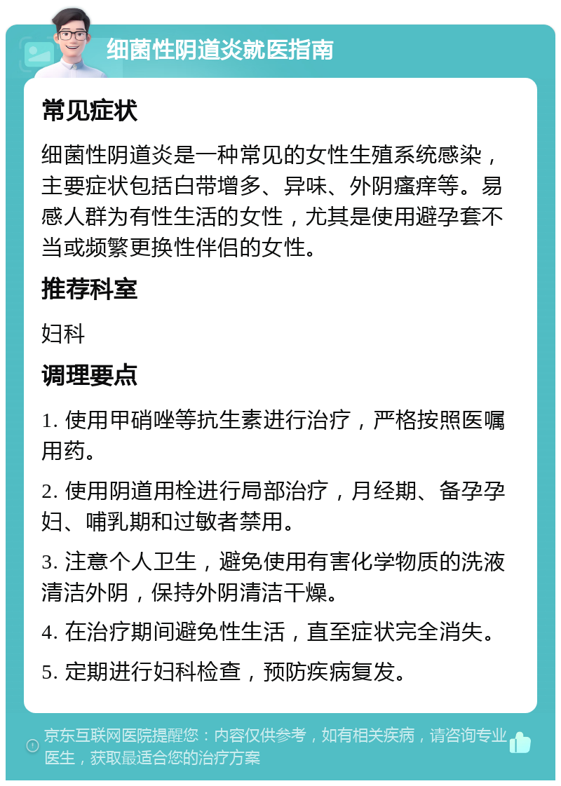 细菌性阴道炎就医指南 常见症状 细菌性阴道炎是一种常见的女性生殖系统感染，主要症状包括白带增多、异味、外阴瘙痒等。易感人群为有性生活的女性，尤其是使用避孕套不当或频繁更换性伴侣的女性。 推荐科室 妇科 调理要点 1. 使用甲硝唑等抗生素进行治疗，严格按照医嘱用药。 2. 使用阴道用栓进行局部治疗，月经期、备孕孕妇、哺乳期和过敏者禁用。 3. 注意个人卫生，避免使用有害化学物质的洗液清洁外阴，保持外阴清洁干燥。 4. 在治疗期间避免性生活，直至症状完全消失。 5. 定期进行妇科检查，预防疾病复发。