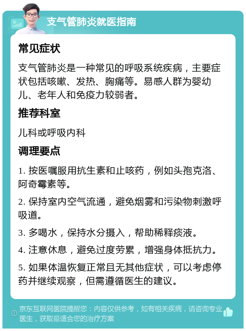 支气管肺炎就医指南 常见症状 支气管肺炎是一种常见的呼吸系统疾病，主要症状包括咳嗽、发热、胸痛等。易感人群为婴幼儿、老年人和免疫力较弱者。 推荐科室 儿科或呼吸内科 调理要点 1. 按医嘱服用抗生素和止咳药，例如头孢克洛、阿奇霉素等。 2. 保持室内空气流通，避免烟雾和污染物刺激呼吸道。 3. 多喝水，保持水分摄入，帮助稀释痰液。 4. 注意休息，避免过度劳累，增强身体抵抗力。 5. 如果体温恢复正常且无其他症状，可以考虑停药并继续观察，但需遵循医生的建议。