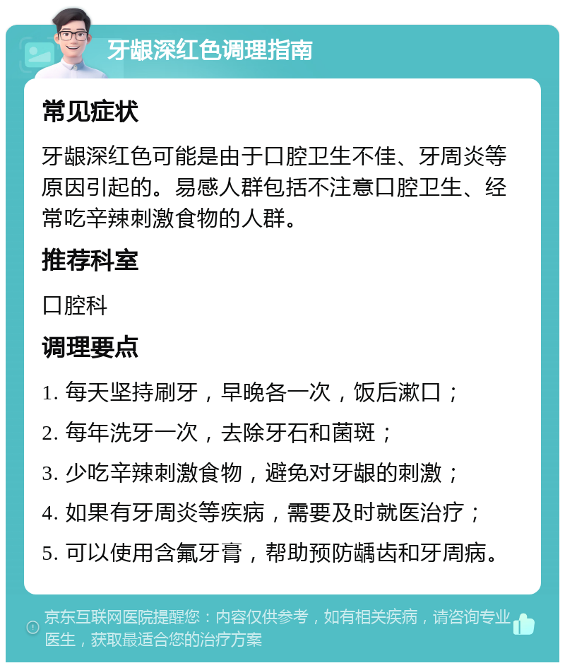 牙龈深红色调理指南 常见症状 牙龈深红色可能是由于口腔卫生不佳、牙周炎等原因引起的。易感人群包括不注意口腔卫生、经常吃辛辣刺激食物的人群。 推荐科室 口腔科 调理要点 1. 每天坚持刷牙，早晚各一次，饭后漱口； 2. 每年洗牙一次，去除牙石和菌斑； 3. 少吃辛辣刺激食物，避免对牙龈的刺激； 4. 如果有牙周炎等疾病，需要及时就医治疗； 5. 可以使用含氟牙膏，帮助预防龋齿和牙周病。