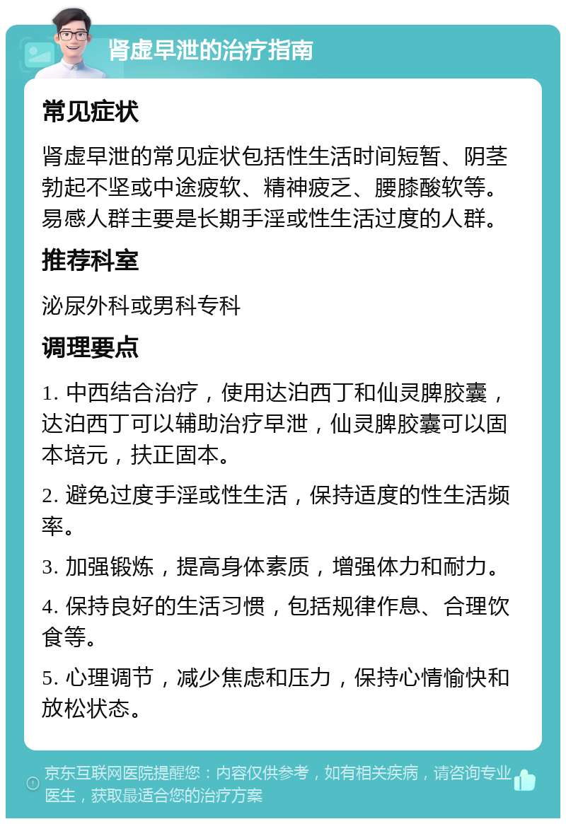 肾虚早泄的治疗指南 常见症状 肾虚早泄的常见症状包括性生活时间短暂、阴茎勃起不坚或中途疲软、精神疲乏、腰膝酸软等。易感人群主要是长期手淫或性生活过度的人群。 推荐科室 泌尿外科或男科专科 调理要点 1. 中西结合治疗，使用达泊西丁和仙灵脾胶囊，达泊西丁可以辅助治疗早泄，仙灵脾胶囊可以固本培元，扶正固本。 2. 避免过度手淫或性生活，保持适度的性生活频率。 3. 加强锻炼，提高身体素质，增强体力和耐力。 4. 保持良好的生活习惯，包括规律作息、合理饮食等。 5. 心理调节，减少焦虑和压力，保持心情愉快和放松状态。