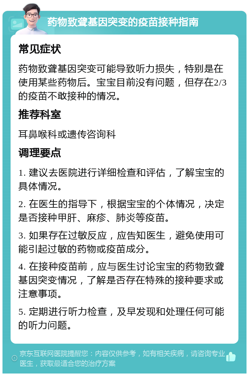 药物致聋基因突变的疫苗接种指南 常见症状 药物致聋基因突变可能导致听力损失，特别是在使用某些药物后。宝宝目前没有问题，但存在2/3的疫苗不敢接种的情况。 推荐科室 耳鼻喉科或遗传咨询科 调理要点 1. 建议去医院进行详细检查和评估，了解宝宝的具体情况。 2. 在医生的指导下，根据宝宝的个体情况，决定是否接种甲肝、麻疹、肺炎等疫苗。 3. 如果存在过敏反应，应告知医生，避免使用可能引起过敏的药物或疫苗成分。 4. 在接种疫苗前，应与医生讨论宝宝的药物致聋基因突变情况，了解是否存在特殊的接种要求或注意事项。 5. 定期进行听力检查，及早发现和处理任何可能的听力问题。