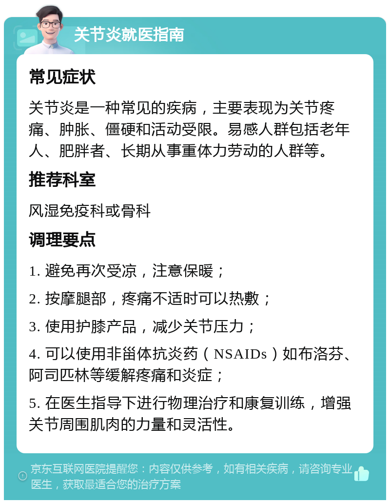 关节炎就医指南 常见症状 关节炎是一种常见的疾病，主要表现为关节疼痛、肿胀、僵硬和活动受限。易感人群包括老年人、肥胖者、长期从事重体力劳动的人群等。 推荐科室 风湿免疫科或骨科 调理要点 1. 避免再次受凉，注意保暖； 2. 按摩腿部，疼痛不适时可以热敷； 3. 使用护膝产品，减少关节压力； 4. 可以使用非甾体抗炎药（NSAIDs）如布洛芬、阿司匹林等缓解疼痛和炎症； 5. 在医生指导下进行物理治疗和康复训练，增强关节周围肌肉的力量和灵活性。