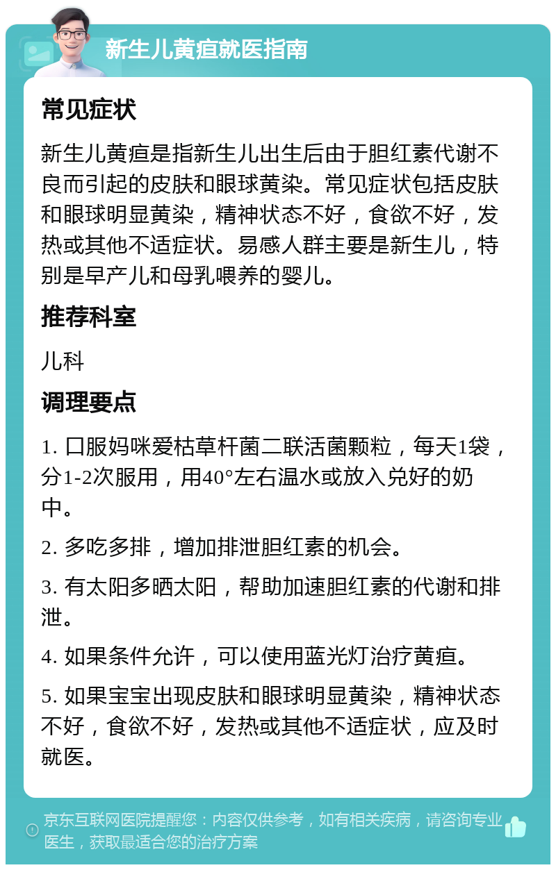 新生儿黄疸就医指南 常见症状 新生儿黄疸是指新生儿出生后由于胆红素代谢不良而引起的皮肤和眼球黄染。常见症状包括皮肤和眼球明显黄染，精神状态不好，食欲不好，发热或其他不适症状。易感人群主要是新生儿，特别是早产儿和母乳喂养的婴儿。 推荐科室 儿科 调理要点 1. 口服妈咪爱枯草杆菌二联活菌颗粒，每天1袋，分1-2次服用，用40°左右温水或放入兑好的奶中。 2. 多吃多排，增加排泄胆红素的机会。 3. 有太阳多晒太阳，帮助加速胆红素的代谢和排泄。 4. 如果条件允许，可以使用蓝光灯治疗黄疸。 5. 如果宝宝出现皮肤和眼球明显黄染，精神状态不好，食欲不好，发热或其他不适症状，应及时就医。