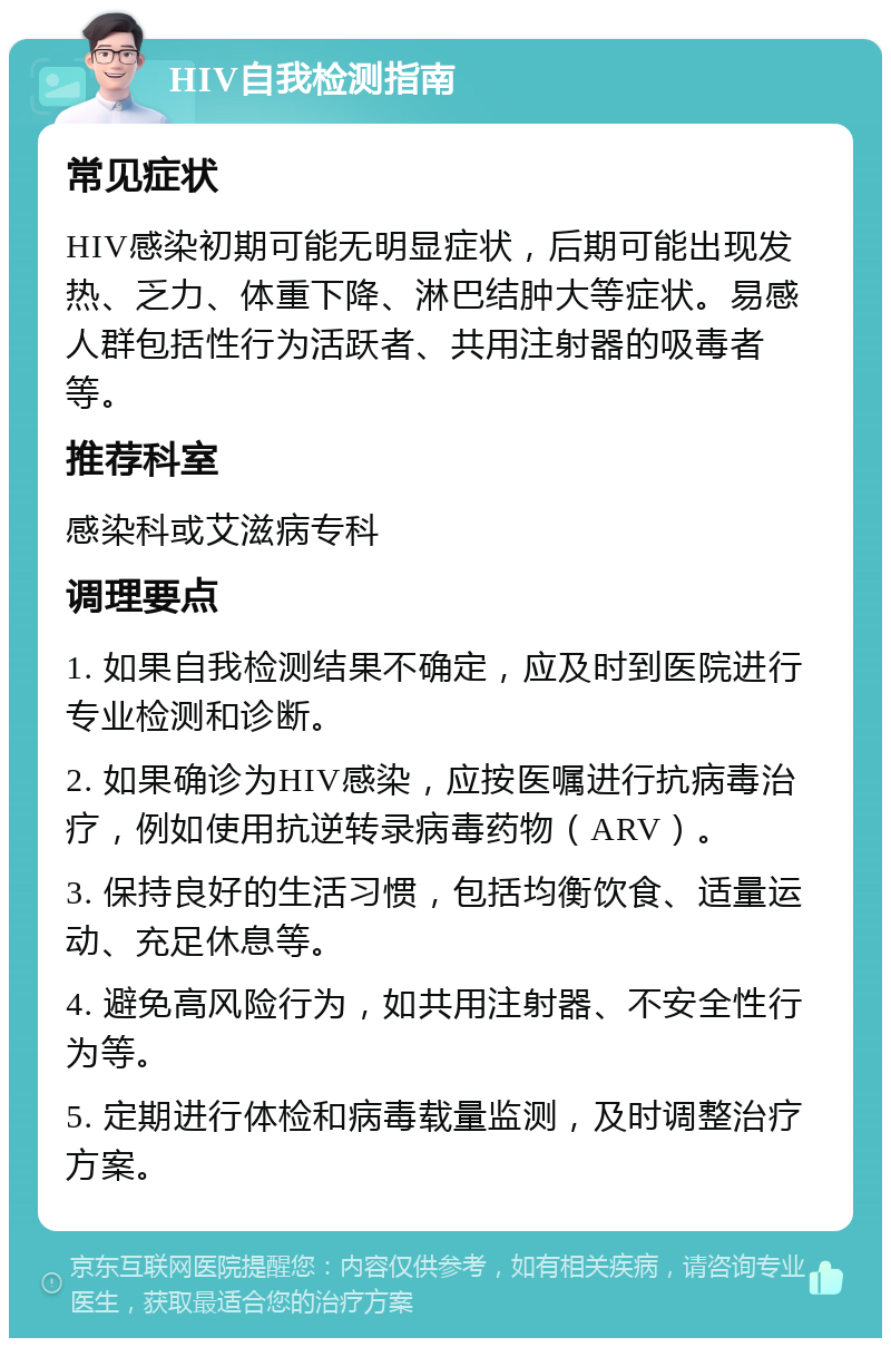 HIV自我检测指南 常见症状 HIV感染初期可能无明显症状，后期可能出现发热、乏力、体重下降、淋巴结肿大等症状。易感人群包括性行为活跃者、共用注射器的吸毒者等。 推荐科室 感染科或艾滋病专科 调理要点 1. 如果自我检测结果不确定，应及时到医院进行专业检测和诊断。 2. 如果确诊为HIV感染，应按医嘱进行抗病毒治疗，例如使用抗逆转录病毒药物（ARV）。 3. 保持良好的生活习惯，包括均衡饮食、适量运动、充足休息等。 4. 避免高风险行为，如共用注射器、不安全性行为等。 5. 定期进行体检和病毒载量监测，及时调整治疗方案。