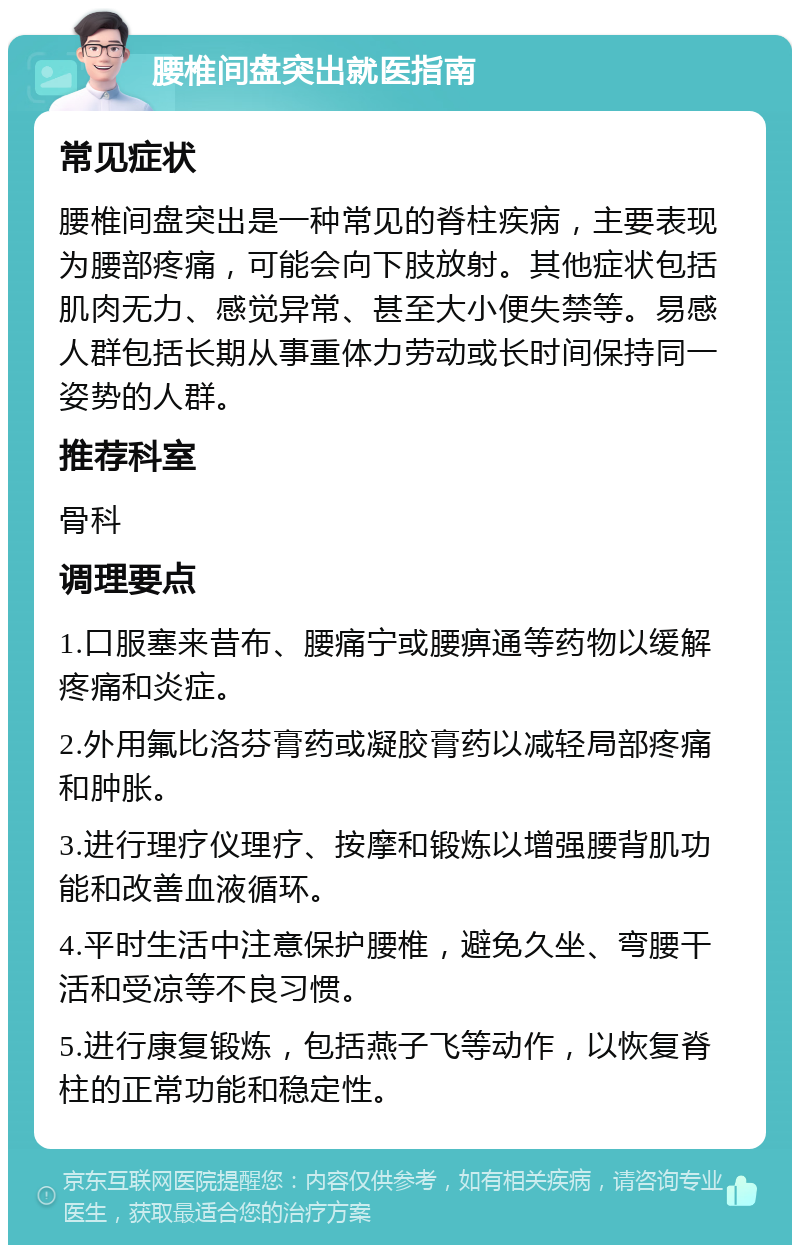 腰椎间盘突出就医指南 常见症状 腰椎间盘突出是一种常见的脊柱疾病，主要表现为腰部疼痛，可能会向下肢放射。其他症状包括肌肉无力、感觉异常、甚至大小便失禁等。易感人群包括长期从事重体力劳动或长时间保持同一姿势的人群。 推荐科室 骨科 调理要点 1.口服塞来昔布、腰痛宁或腰痹通等药物以缓解疼痛和炎症。 2.外用氟比洛芬膏药或凝胶膏药以减轻局部疼痛和肿胀。 3.进行理疗仪理疗、按摩和锻炼以增强腰背肌功能和改善血液循环。 4.平时生活中注意保护腰椎，避免久坐、弯腰干活和受凉等不良习惯。 5.进行康复锻炼，包括燕子飞等动作，以恢复脊柱的正常功能和稳定性。