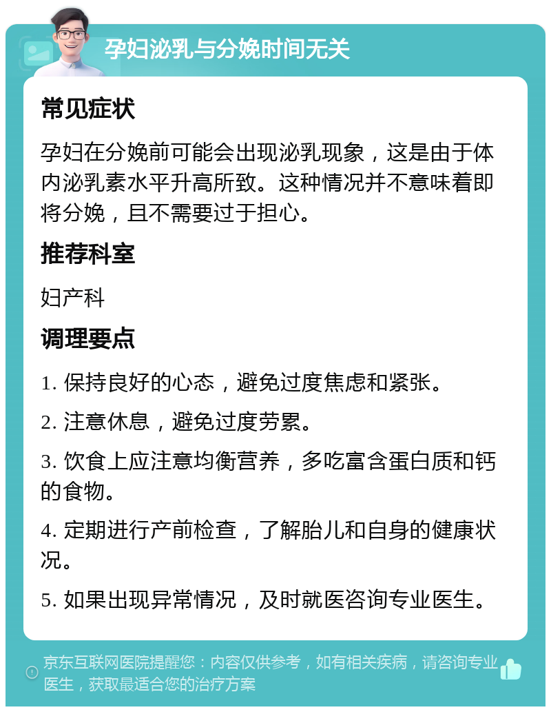 孕妇泌乳与分娩时间无关 常见症状 孕妇在分娩前可能会出现泌乳现象，这是由于体内泌乳素水平升高所致。这种情况并不意味着即将分娩，且不需要过于担心。 推荐科室 妇产科 调理要点 1. 保持良好的心态，避免过度焦虑和紧张。 2. 注意休息，避免过度劳累。 3. 饮食上应注意均衡营养，多吃富含蛋白质和钙的食物。 4. 定期进行产前检查，了解胎儿和自身的健康状况。 5. 如果出现异常情况，及时就医咨询专业医生。