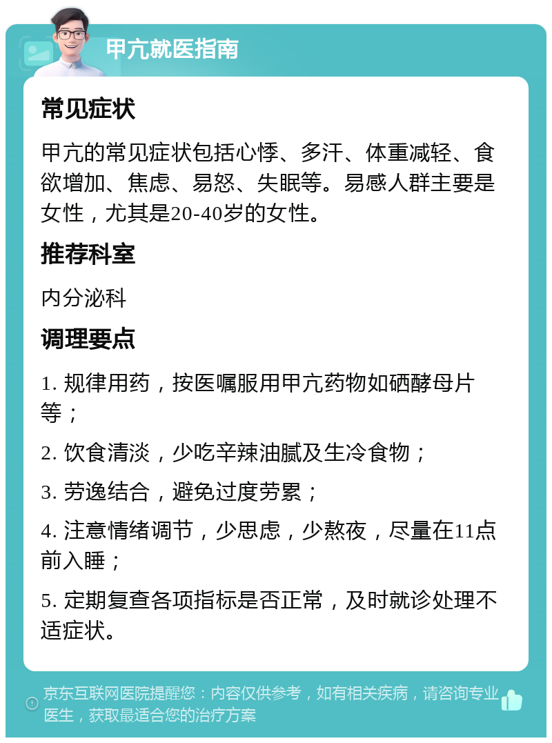 甲亢就医指南 常见症状 甲亢的常见症状包括心悸、多汗、体重减轻、食欲增加、焦虑、易怒、失眠等。易感人群主要是女性，尤其是20-40岁的女性。 推荐科室 内分泌科 调理要点 1. 规律用药，按医嘱服用甲亢药物如硒酵母片等； 2. 饮食清淡，少吃辛辣油腻及生冷食物； 3. 劳逸结合，避免过度劳累； 4. 注意情绪调节，少思虑，少熬夜，尽量在11点前入睡； 5. 定期复查各项指标是否正常，及时就诊处理不适症状。