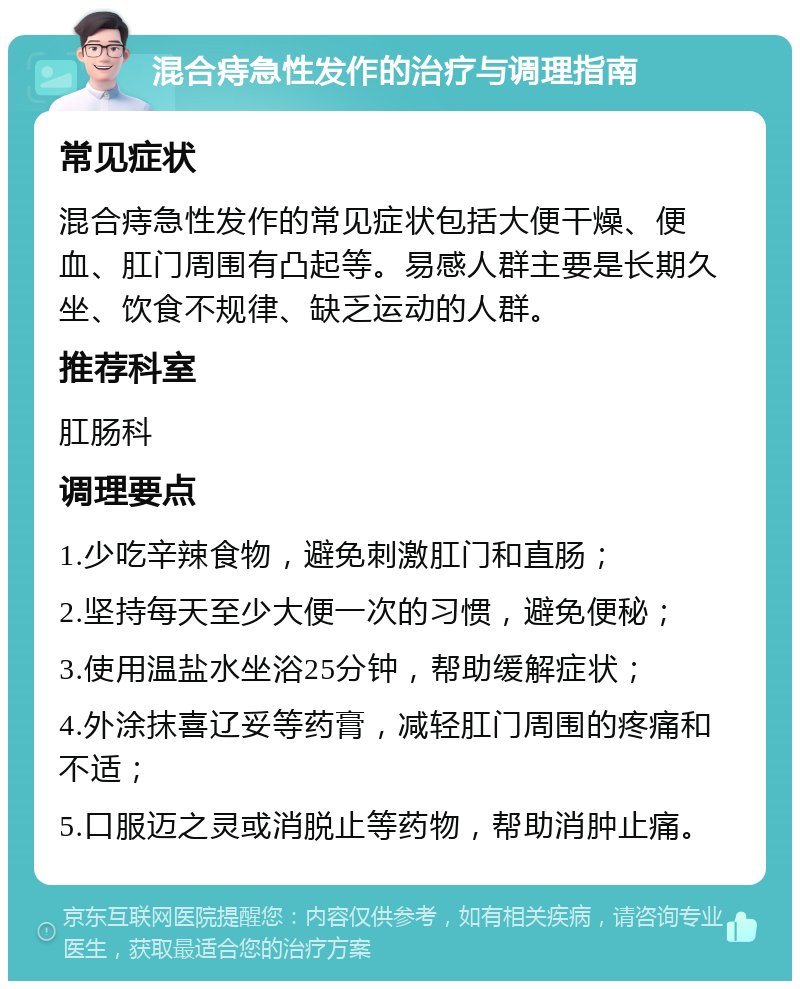 混合痔急性发作的治疗与调理指南 常见症状 混合痔急性发作的常见症状包括大便干燥、便血、肛门周围有凸起等。易感人群主要是长期久坐、饮食不规律、缺乏运动的人群。 推荐科室 肛肠科 调理要点 1.少吃辛辣食物，避免刺激肛门和直肠； 2.坚持每天至少大便一次的习惯，避免便秘； 3.使用温盐水坐浴25分钟，帮助缓解症状； 4.外涂抹喜辽妥等药膏，减轻肛门周围的疼痛和不适； 5.口服迈之灵或消脱止等药物，帮助消肿止痛。