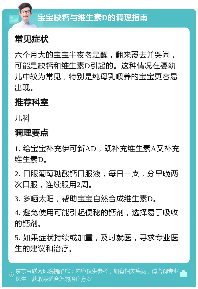 宝宝缺钙与维生素D的调理指南 常见症状 六个月大的宝宝半夜老是醒，翻来覆去并哭闹，可能是缺钙和维生素D引起的。这种情况在婴幼儿中较为常见，特别是纯母乳喂养的宝宝更容易出现。 推荐科室 儿科 调理要点 1. 给宝宝补充伊可新AD，既补充维生素A又补充维生素D。 2. 口服葡萄糖酸钙口服液，每日一支，分早晚两次口服，连续服用2周。 3. 多晒太阳，帮助宝宝自然合成维生素D。 4. 避免使用可能引起便秘的钙剂，选择易于吸收的钙剂。 5. 如果症状持续或加重，及时就医，寻求专业医生的建议和治疗。