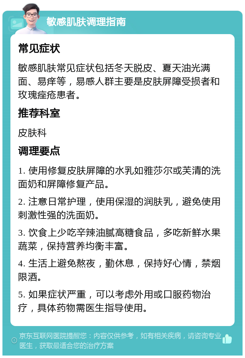 敏感肌肤调理指南 常见症状 敏感肌肤常见症状包括冬天脱皮、夏天油光满面、易痒等，易感人群主要是皮肤屏障受损者和玫瑰痤疮患者。 推荐科室 皮肤科 调理要点 1. 使用修复皮肤屏障的水乳如雅莎尔或芙清的洗面奶和屏障修复产品。 2. 注意日常护理，使用保湿的润肤乳，避免使用刺激性强的洗面奶。 3. 饮食上少吃辛辣油腻高糖食品，多吃新鲜水果蔬菜，保持营养均衡丰富。 4. 生活上避免熬夜，勤休息，保持好心情，禁烟限酒。 5. 如果症状严重，可以考虑外用或口服药物治疗，具体药物需医生指导使用。