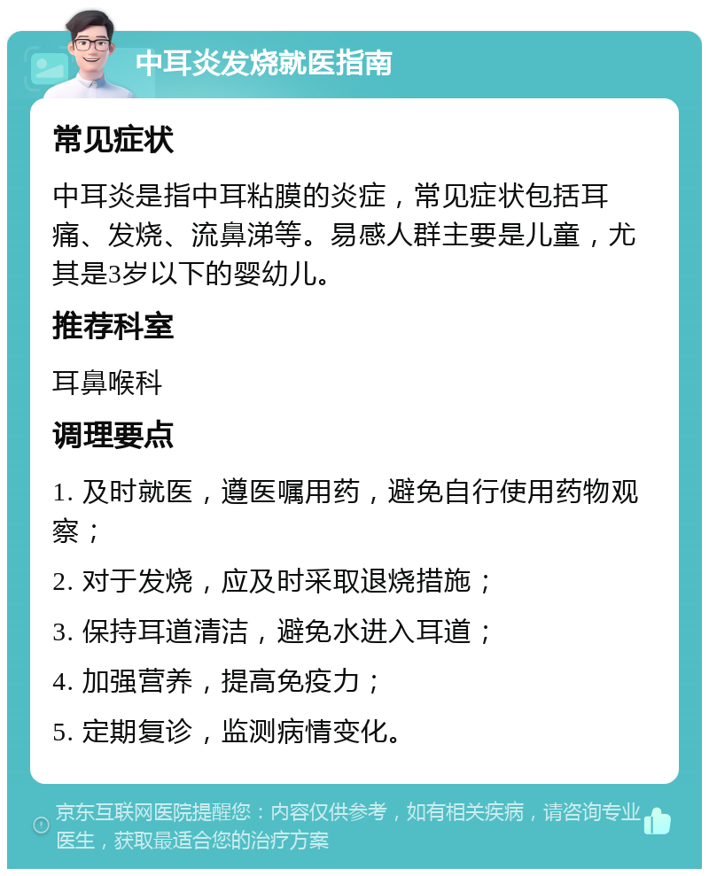 中耳炎发烧就医指南 常见症状 中耳炎是指中耳粘膜的炎症，常见症状包括耳痛、发烧、流鼻涕等。易感人群主要是儿童，尤其是3岁以下的婴幼儿。 推荐科室 耳鼻喉科 调理要点 1. 及时就医，遵医嘱用药，避免自行使用药物观察； 2. 对于发烧，应及时采取退烧措施； 3. 保持耳道清洁，避免水进入耳道； 4. 加强营养，提高免疫力； 5. 定期复诊，监测病情变化。