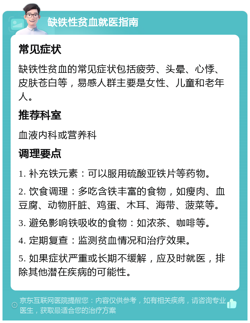 缺铁性贫血就医指南 常见症状 缺铁性贫血的常见症状包括疲劳、头晕、心悸、皮肤苍白等，易感人群主要是女性、儿童和老年人。 推荐科室 血液内科或营养科 调理要点 1. 补充铁元素：可以服用硫酸亚铁片等药物。 2. 饮食调理：多吃含铁丰富的食物，如瘦肉、血豆腐、动物肝脏、鸡蛋、木耳、海带、菠菜等。 3. 避免影响铁吸收的食物：如浓茶、咖啡等。 4. 定期复查：监测贫血情况和治疗效果。 5. 如果症状严重或长期不缓解，应及时就医，排除其他潜在疾病的可能性。