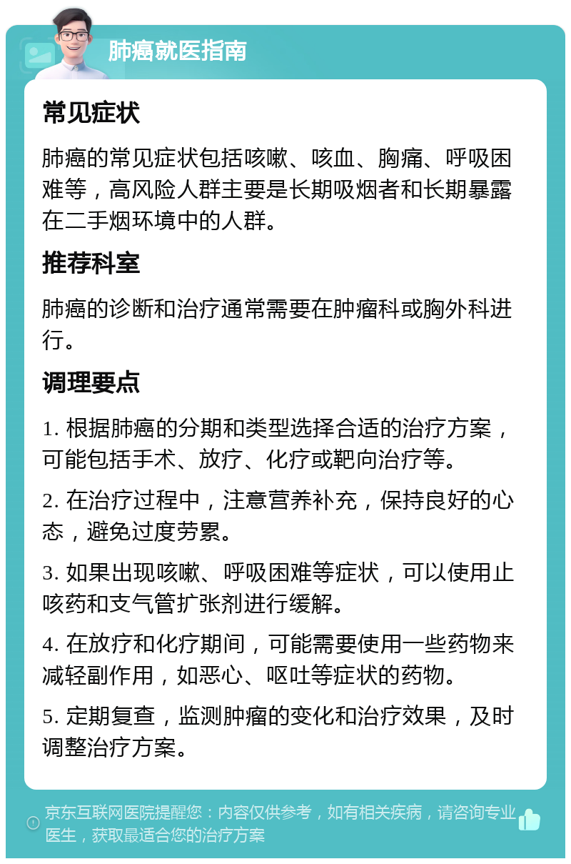 肺癌就医指南 常见症状 肺癌的常见症状包括咳嗽、咳血、胸痛、呼吸困难等，高风险人群主要是长期吸烟者和长期暴露在二手烟环境中的人群。 推荐科室 肺癌的诊断和治疗通常需要在肿瘤科或胸外科进行。 调理要点 1. 根据肺癌的分期和类型选择合适的治疗方案，可能包括手术、放疗、化疗或靶向治疗等。 2. 在治疗过程中，注意营养补充，保持良好的心态，避免过度劳累。 3. 如果出现咳嗽、呼吸困难等症状，可以使用止咳药和支气管扩张剂进行缓解。 4. 在放疗和化疗期间，可能需要使用一些药物来减轻副作用，如恶心、呕吐等症状的药物。 5. 定期复查，监测肿瘤的变化和治疗效果，及时调整治疗方案。