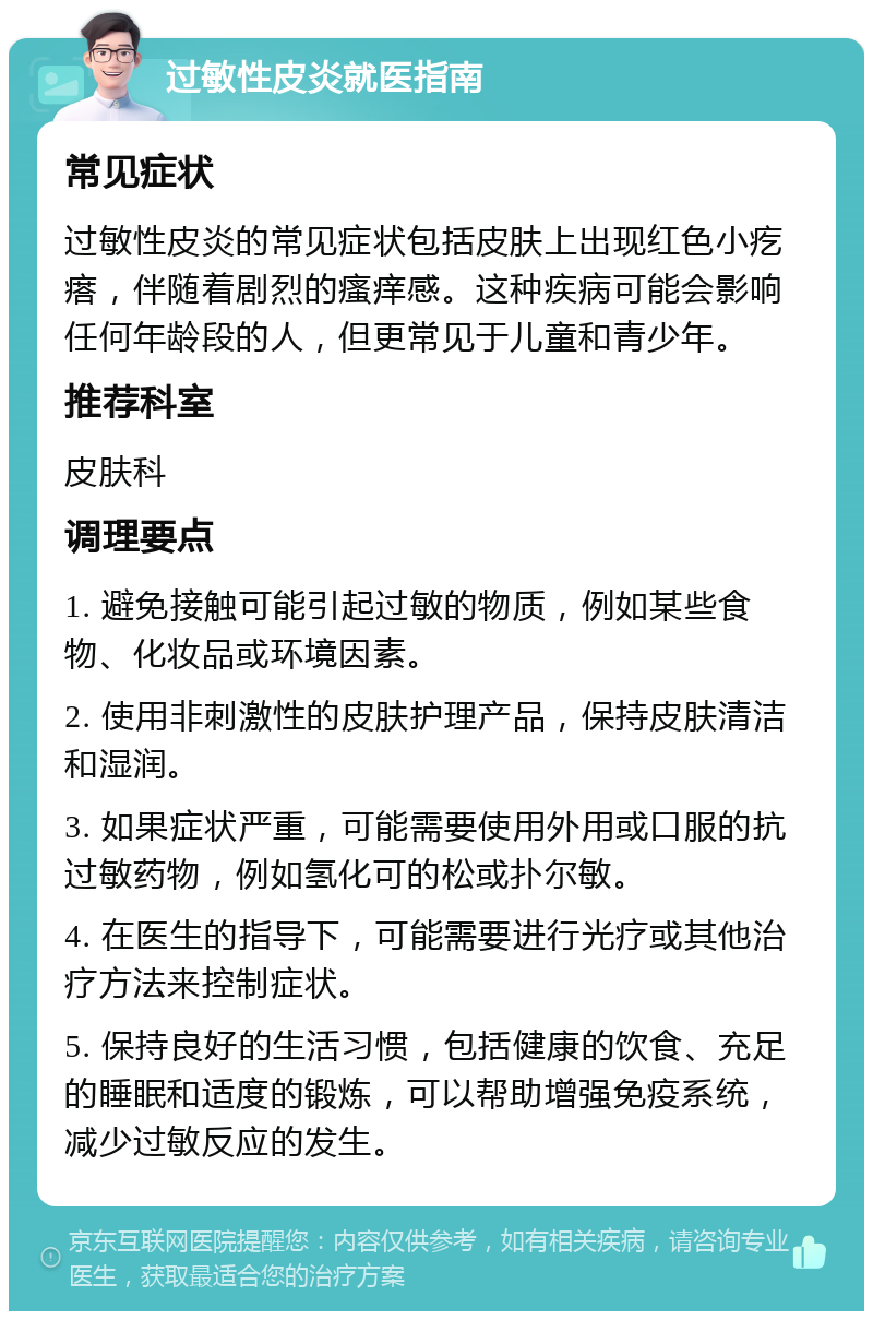 过敏性皮炎就医指南 常见症状 过敏性皮炎的常见症状包括皮肤上出现红色小疙瘩，伴随着剧烈的瘙痒感。这种疾病可能会影响任何年龄段的人，但更常见于儿童和青少年。 推荐科室 皮肤科 调理要点 1. 避免接触可能引起过敏的物质，例如某些食物、化妆品或环境因素。 2. 使用非刺激性的皮肤护理产品，保持皮肤清洁和湿润。 3. 如果症状严重，可能需要使用外用或口服的抗过敏药物，例如氢化可的松或扑尔敏。 4. 在医生的指导下，可能需要进行光疗或其他治疗方法来控制症状。 5. 保持良好的生活习惯，包括健康的饮食、充足的睡眠和适度的锻炼，可以帮助增强免疫系统，减少过敏反应的发生。