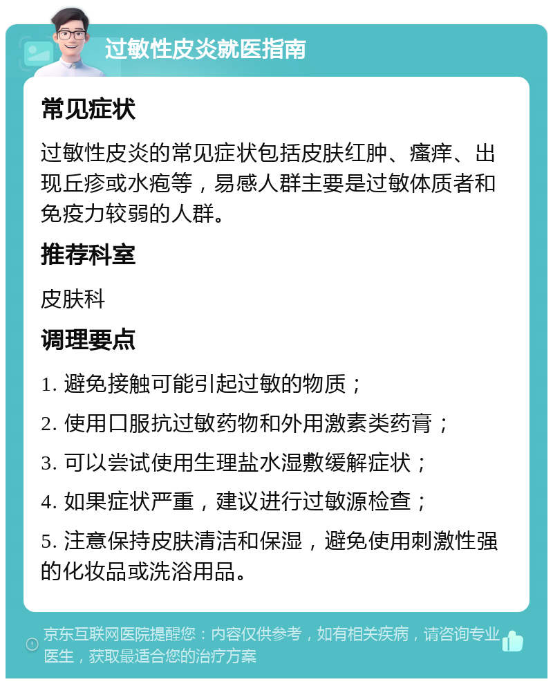 过敏性皮炎就医指南 常见症状 过敏性皮炎的常见症状包括皮肤红肿、瘙痒、出现丘疹或水疱等，易感人群主要是过敏体质者和免疫力较弱的人群。 推荐科室 皮肤科 调理要点 1. 避免接触可能引起过敏的物质； 2. 使用口服抗过敏药物和外用激素类药膏； 3. 可以尝试使用生理盐水湿敷缓解症状； 4. 如果症状严重，建议进行过敏源检查； 5. 注意保持皮肤清洁和保湿，避免使用刺激性强的化妆品或洗浴用品。